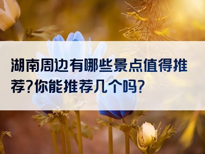 湖南周边有哪些景点值得推荐？你能推荐几个吗？