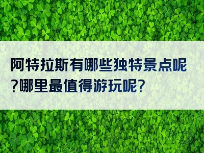 阿特拉斯有哪些独特景点呢？哪里最值得游玩呢？
