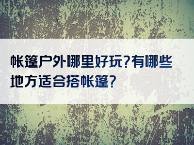 帐篷户外哪里好玩？有哪些地方适合搭帐篷？