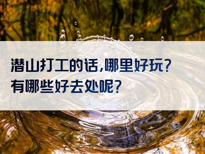 潜山打工的话，哪里好玩？有哪些好去处呢？