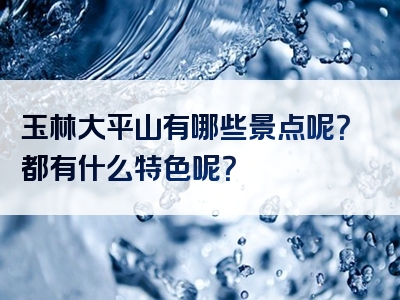 玉林大平山有哪些景点呢？都有什么特色呢？