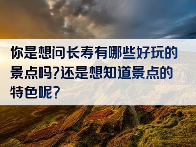 你是想问长寿有哪些好玩的景点吗？还是想知道景点的特色呢？