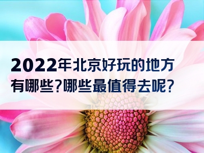 2022年北京好玩的地方有哪些？哪些最值得去呢？