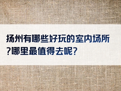 扬州有哪些好玩的室内场所？哪里最值得去呢？