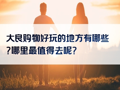 大良购物好玩的地方有哪些？哪里最值得去呢？