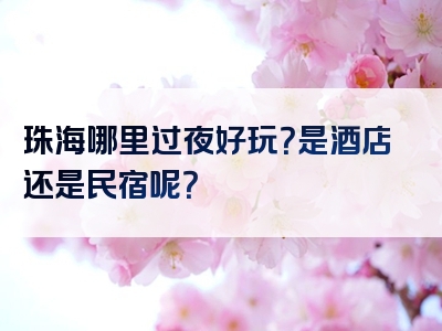 珠海哪里过夜好玩？是酒店还是民宿呢？