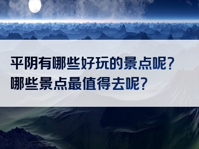 平阴有哪些好玩的景点呢？哪些景点最值得去呢？