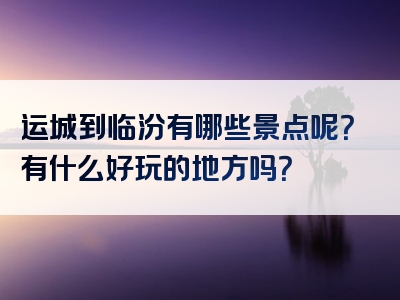 运城到临汾有哪些景点呢？有什么好玩的地方吗？