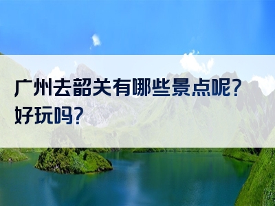 广州去韶关有哪些景点呢？好玩吗？