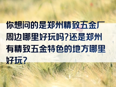 你想问的是郑州精致五金厂周边哪里好玩吗？还是郑州有精致五金特色的地方哪里好玩？