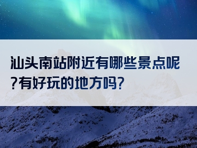 汕头南站附近有哪些景点呢？有好玩的地方吗？