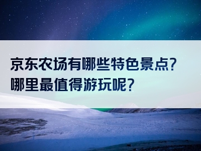 京东农场有哪些特色景点？哪里最值得游玩呢？