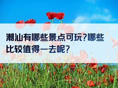 潮汕有哪些景点可玩？哪些比较值得一去呢？