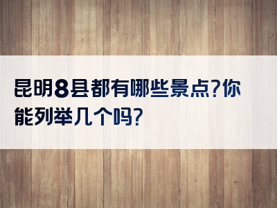 昆明8县都有哪些景点？你能列举几个吗？