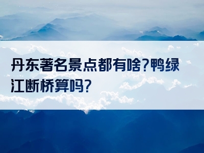 丹东著名景点都有啥？鸭绿江断桥算吗？