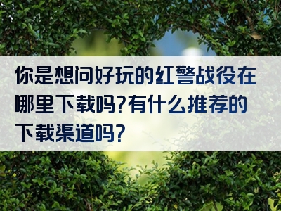 你是想问好玩的红警战役在哪里下载吗？有什么推荐的下载渠道吗？