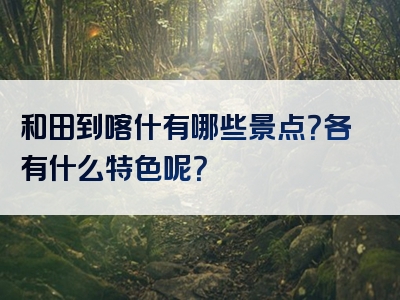 和田到喀什有哪些景点？各有什么特色呢？