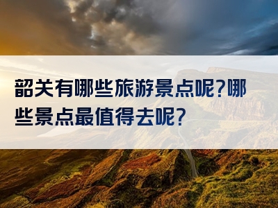 韶关有哪些旅游景点呢？哪些景点最值得去呢？