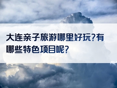 大连亲子旅游哪里好玩？有哪些特色项目呢？