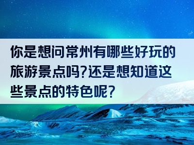 你是想问常州有哪些好玩的旅游景点吗？还是想知道这些景点的特色呢？