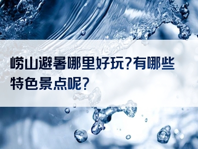 崂山避暑哪里好玩？有哪些特色景点呢？