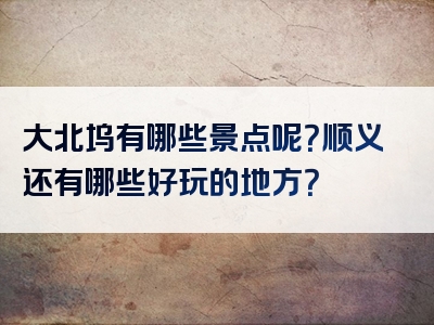 大北坞有哪些景点呢？顺义还有哪些好玩的地方？