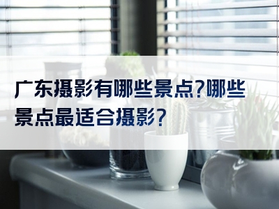 广东摄影有哪些景点？哪些景点最适合摄影？