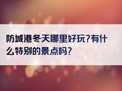 防城港冬天哪里好玩？有什么特别的景点吗？