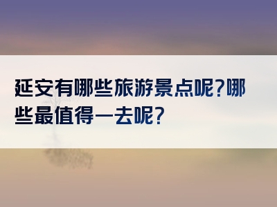 延安有哪些旅游景点呢？哪些最值得一去呢？