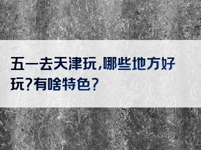 五一去天津玩，哪些地方好玩？有啥特色？