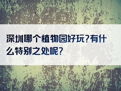 深圳哪个植物园好玩？有什么特别之处呢？