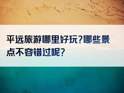 平远旅游哪里好玩？哪些景点不容错过呢？