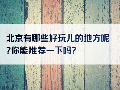 北京有哪些好玩儿的地方呢？你能推荐一下吗？