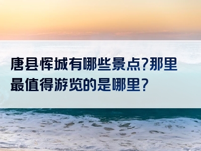 唐县恽城有哪些景点？那里最值得游览的是哪里？