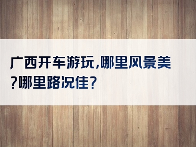 广西开车游玩，哪里风景美？哪里路况佳？