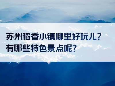 苏州稻香小镇哪里好玩儿？有哪些特色景点呢？