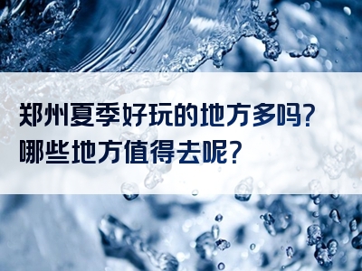 郑州夏季好玩的地方多吗？哪些地方值得去呢？