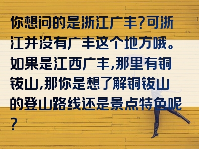 你想问的是浙江广丰？可浙江并没有广丰这个地方哦。如果是江西广丰，那里有铜钹山，那你是想了解铜钹山的登山路线还是景点特色呢？