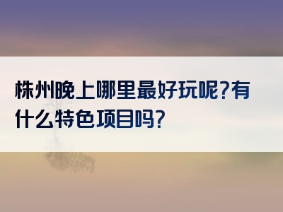 株州晚上哪里最好玩呢？有什么特色项目吗？