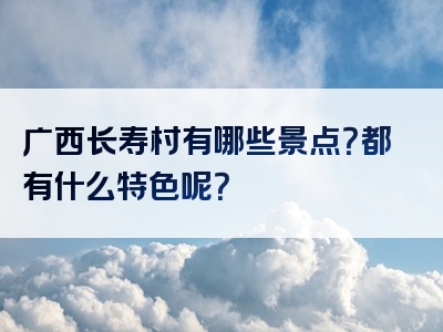 广西长寿村有哪些景点？都有什么特色呢？