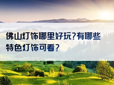 佛山灯饰哪里好玩？有哪些特色灯饰可看？