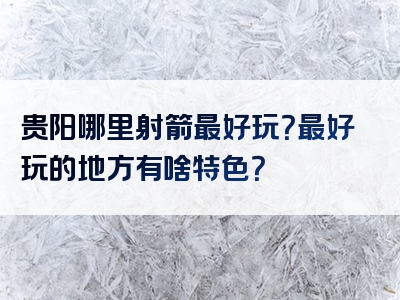 贵阳哪里射箭最好玩？最好玩的地方有啥特色？