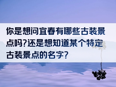 你是想问宜春有哪些古装景点吗？还是想知道某个特定古装景点的名字？