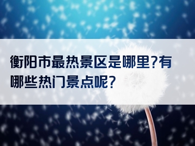 衡阳市最热景区是哪里？有哪些热门景点呢？