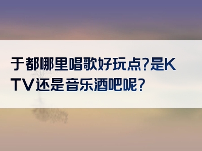 于都哪里唱歌好玩点？是KTV还是音乐酒吧呢？