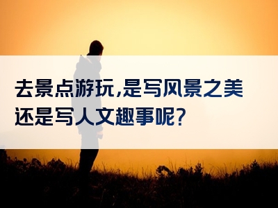 去景点游玩，是写风景之美还是写人文趣事呢？
