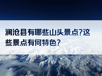 澜沧县有哪些山头景点？这些景点有何特色？