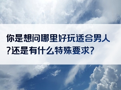 你是想问哪里好玩适合男人？还是有什么特殊要求？