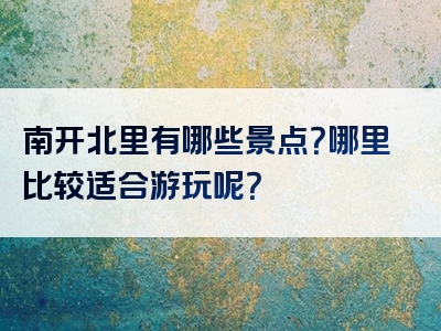 南开北里有哪些景点？哪里比较适合游玩呢？