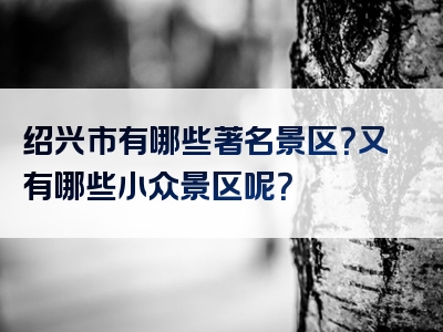 绍兴市有哪些著名景区？又有哪些小众景区呢？